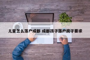 儿童怎么落户成都 成都孩子落户房子要求