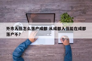 外市入伍怎么落户成都 从成都入伍能在成都落户不?