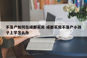 不落户如何在成都买房 成都买房不落户小孩子上学怎么办