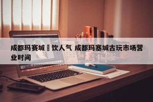 成都玛赛城歺饮人气 成都玛塞城古玩市场营业时间