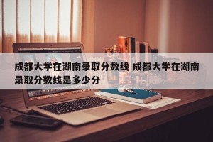 成都大学在湖南录取分数线 成都大学在湖南录取分数线是多少分