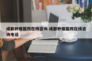 成都肿瘤医院在线咨询 成都肿瘤医院在线咨询电话