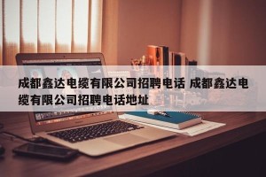 成都鑫达电缆有限公司招聘电话 成都鑫达电缆有限公司招聘电话地址
