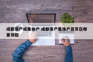 成都落户成集体户 成都落户集体户首页在哪里领取