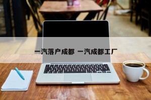 一汽落户成都 一汽成都工厂