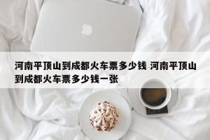 河南平顶山到成都火车票多少钱 河南平顶山到成都火车票多少钱一张