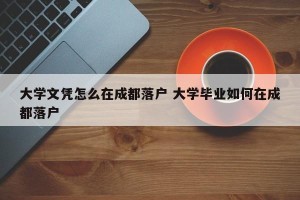大学文凭怎么在成都落户 大学毕业如何在成都落户