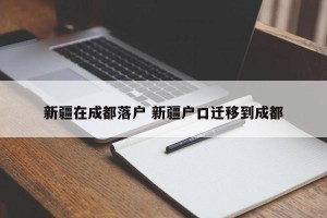 新疆在成都落户 新疆户口迁移到成都