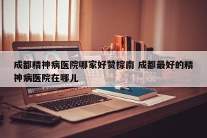 成都精神病医院哪家好赞棕南 成都最好的精神病医院在哪儿