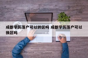 成都学历落户可以转区吗 成都学历落户可以换区吗