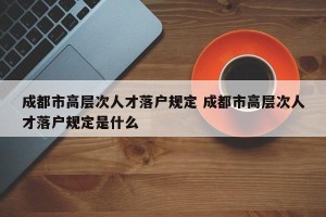 成都市高层次人才落户规定 成都市高层次人才落户规定是什么