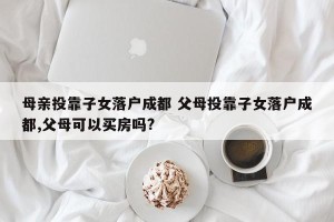 母亲投靠子女落户成都 父母投靠子女落户成都,父母可以买房吗?