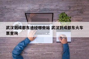 武汉到成都东途经哪些站 武汉到成都东火车票查询