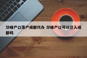 邛崃户口落户成都代办 邛崃户口可以迁入成都吗
