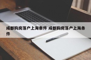 成都购房落户上海条件 成都购房落户上海条件