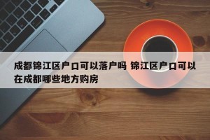 成都锦江区户口可以落户吗 锦江区户口可以在成都哪些地方购房