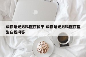成都曙光男科医院位于 成都曙光男科医院医生在线问答