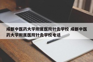 成都中医药大学附属医院针灸学校 成都中医药大学附属医院针灸学校电话