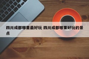 四川成都哪里最好玩 四川成都哪里好玩的景点