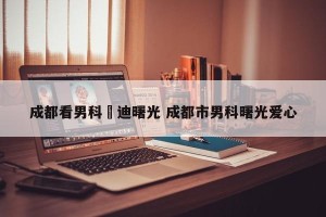 成都看男科啓迪曙光 成都市男科曙光爱心