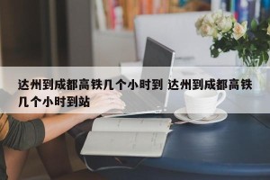 达州到成都高铁几个小时到 达州到成都高铁几个小时到站