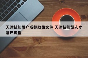 天津技能落户成都政策文件 天津技能型人才落户流程