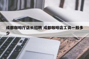 成都咖啡厅店长招聘 成都咖啡店工资一般多少