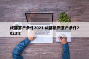 成都落户条件2021 成都最新落户条件2023年