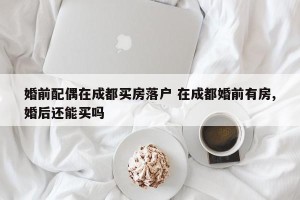 婚前配偶在成都买房落户 在成都婚前有房,婚后还能买吗
