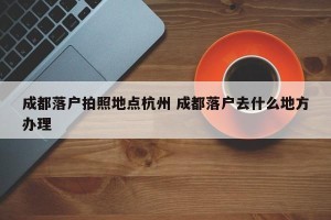 成都落户拍照地点杭州 成都落户去什么地方办理