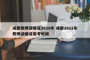 成都教师资格证2020年 成都2021年教师资格证报考时间