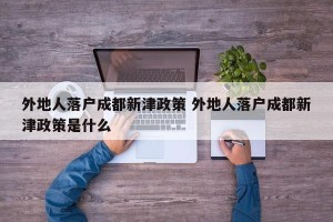 外地人落户成都新津政策 外地人落户成都新津政策是什么