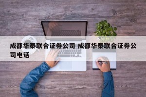 成都华泰联合证券公司 成都华泰联合证券公司电话