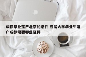成都毕业落户北京的条件 应届大学毕业生落户成都需要哪些证件