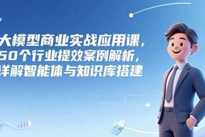 （15274期）大模型商业实战应用课，50个行业提效案例解析，详解智能体与知识库搭建