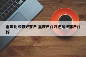 重庆比成都好落户 重庆户口好还是成都户口好
