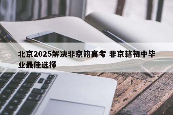 北京2025解决非京籍高考 非京籍初中毕业最佳选择