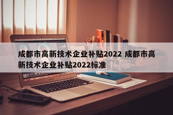 成都市高新技术企业补贴2022 成都市高新技术企业补贴2022标准
