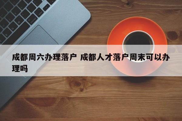 成都周六办理落户 成都人才落户周末可以办理吗