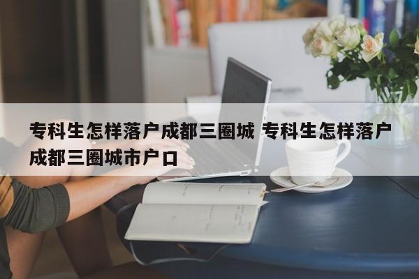 专科生怎样落户成都三圈城 专科生怎样落户成都三圈城市户口