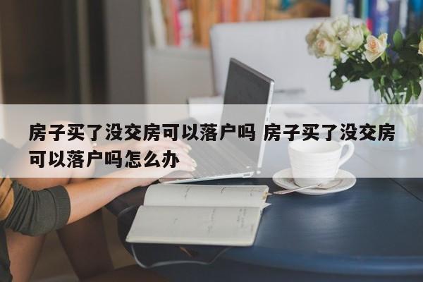 房子买了没交房可以落户吗 房子买了没交房可以落户吗怎么办