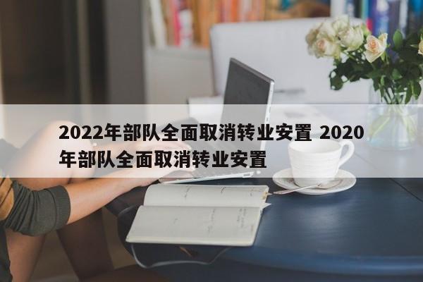 2022年部队全面取消转业安置 2020年部队全面取消转业安置