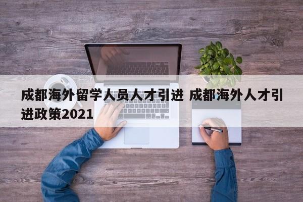 成都海外留学人员人才引进 成都海外人才引进政策2021