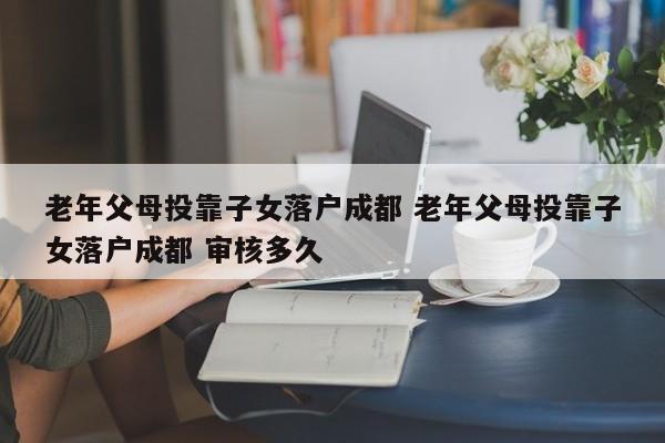 老年父母投靠子女落户成都 老年父母投靠子女落户成都 审核多久