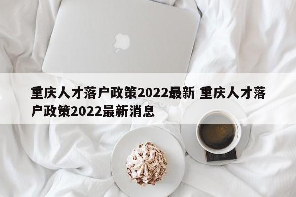 重庆人才落户政策2022最新 重庆人才落户政策2022最新消息