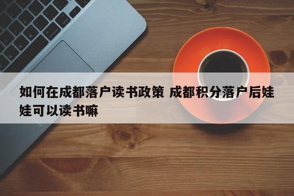 如何在成都落户读书政策 成都积分落户后娃娃可以读书嘛