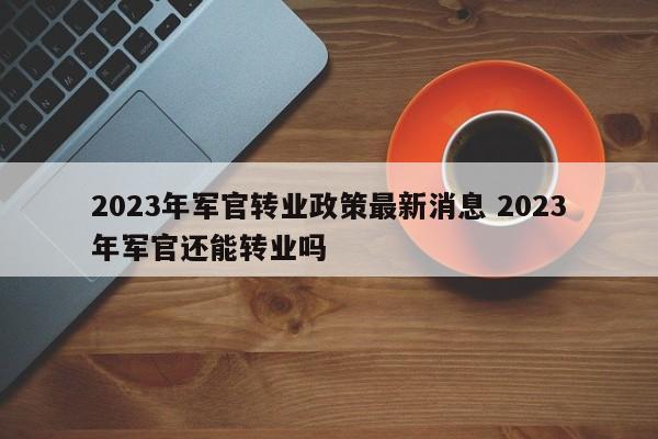 2023年军官转业政策最新消息 2023年军官还能转业吗