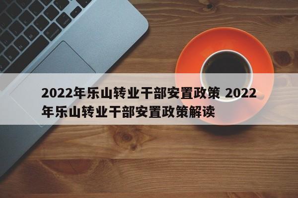 2022年乐山转业干部安置政策 2022年乐山转业干部安置政策解读