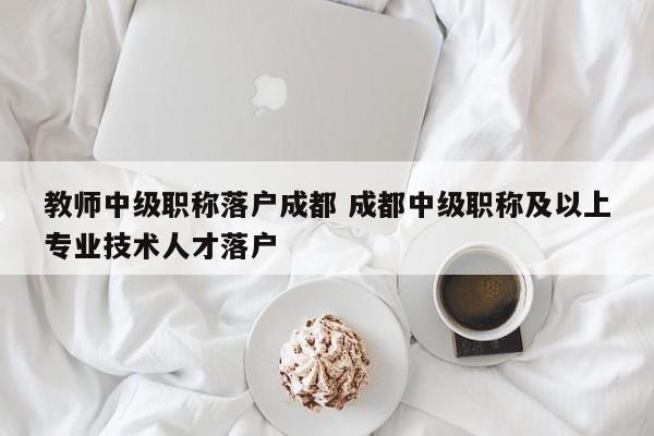 教师中级职称落户成都 成都中级职称及以上专业技术人才落户