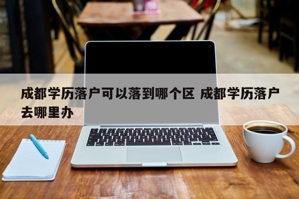 成都学历落户可以落到哪个区 成都学历落户去哪里办